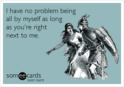I have no problem being
all by myself as long
as you're right
next to me.