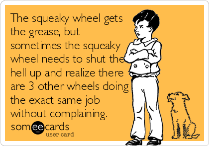 The squeaky wheel gets
the grease, but
sometimes the squeaky
wheel needs to shut the
hell up and realize there
are 3 other wheels doing
the exact same job
without complaining.