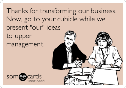 Thanks for transforming our business.
Now, go to your cubicle while we
present "our" ideas
to upper
management.