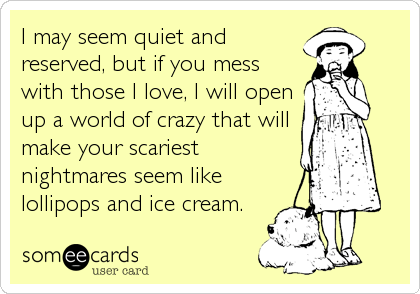 I may seem quiet and
reserved, but if you mess
with those I love, I will open
up a world of crazy that will
make your scariest
nightmares se