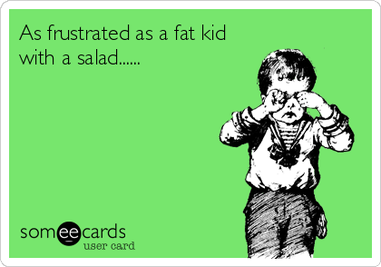 As frustrated as a fat kid
with a salad......
