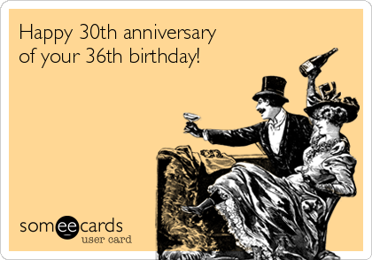 Happy 30th anniversary
of your 36th birthday!