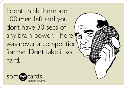 I dont think there are
100 men left and you
dont have 30 secs of
any brain power. There
was never a competition
for me. Dont take it so<br %