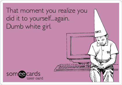 That moment you realize you
did it to yourself...again.
Dumb white girl.