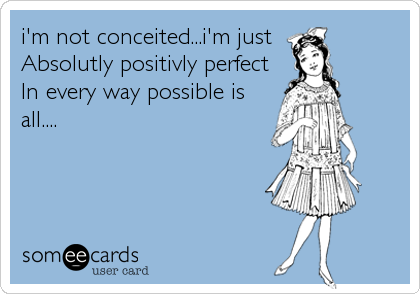 i'm not conceited...i'm just
Absolutly positivly perfect
In every way possible is
all....