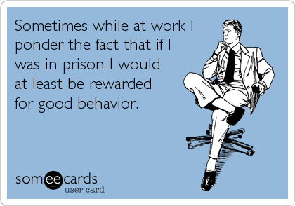 Sometimes while at work I
ponder the fact that if I 
was in prison I would
at least be rewarded 
for good behavior. 