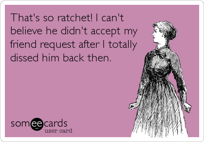 That's so ratchet! I can't
believe he didn't accept my
friend request after I totally
dissed him back then.