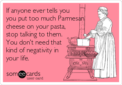 If anyone ever tells you
you put too much Parmesan
cheese on your pasta,
stop talking to them.
You don’t need that
kind of negativity in
your life.