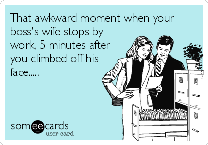 That awkward moment when your
boss's wife stops by
work, 5 minutes after
you climbed off his
face.....