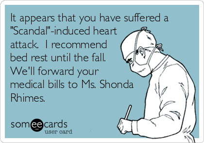 It appears that you have suffered a
"Scandal"-induced heart
attack.  I recommend
bed rest until the fall.
We'll forward your 
medical bills to Ms. Shonda
Rhimes.