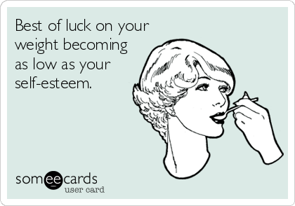 Best of luck on your
weight becoming
as low as your
self-esteem.