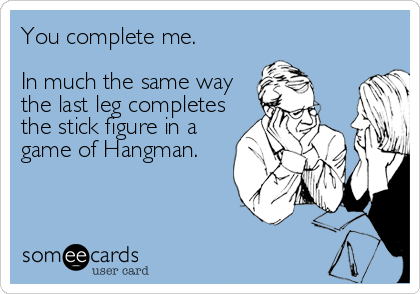 You complete me.

In much the same way
the last leg completes
the stick figure in a
game of Hangman.