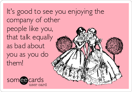 It's good to see you enjoying the
company of other
people like you,
that talk equally
as bad about
you as you do
them!