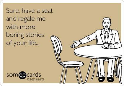 Sure, have a seat
and regale me 
with more
boring stories
of your life...