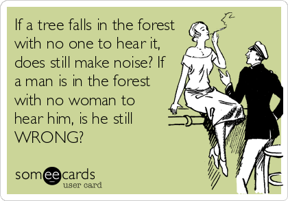 If a tree falls in the forest
with no one to hear it,
does still make noise? If
a man is in the forest
with no woman to
hear him, is he still 
WRONG?