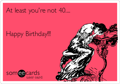 At least you're not 40....


Happy Birthday!!!