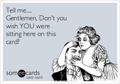 Tell me.....
Gentlemen, Don't you
wish YOU were
sitting here on this
card?