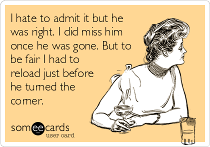 I hate to admit it but he
was right. I did miss him
once he was gone. But to
be fair I had to
reload just before
he turned the
corner.