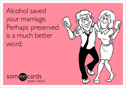 Alcohol saved
your marriage. 
Perhaps preserved 
is a much better
word.