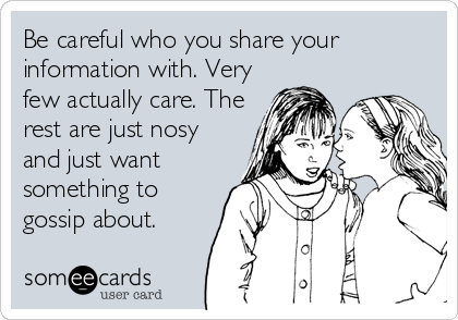 Be careful who you share your
information with. Very
few actually care. The
rest are just nosy
and just want
something to
gossip about.