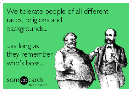 We tolerate people of all different
races, religions and
backgrounds...

...as long as
they remember
who's boss...