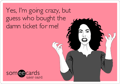 Yes, I'm going crazy, but
guess who bought the
damn ticket for me!