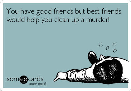 You have good friends but best friends
would help you clean up a murder!