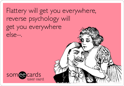 Flattery will get you everywhere,
reverse psychology will
get you everywhere
else--.
