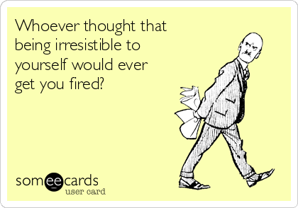 Whoever thought that
being irresistible to
yourself would ever
get you fired?