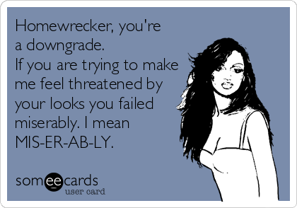 Homewrecker, you're
a downgrade.
If you are trying to make
me feel threatened by
your looks you failed
miserably. I mean
MIS-ER-AB-LY.