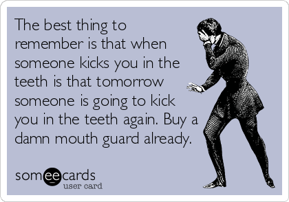 The best thing to
remember is that when
someone kicks you in the
teeth is that tomorrow
someone is going to kick
you in the teeth again. Buy a
damn mouth guard already.