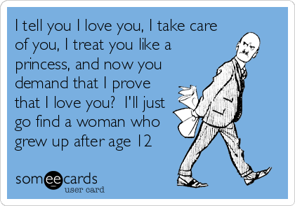 I tell you I love you, I take care
of you, I treat you like a
princess, and now you
demand that I prove
that I love you?  I'll just
go find a woman who
grew up after age 12