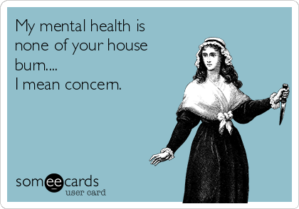My mental health is 
none of your house
burn....
I mean concern.