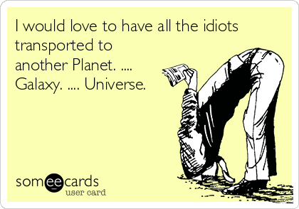 I would love to have all the idiots
transported to
another Planet. ....
Galaxy. .... Universe.