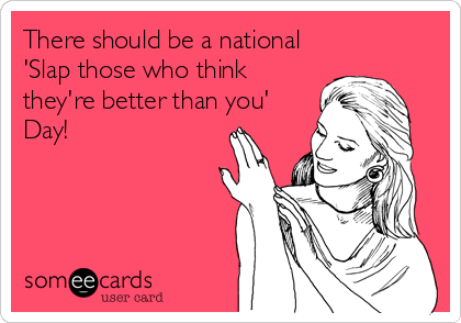 There should be a national
'Slap those who think
they're better than you'
Day!