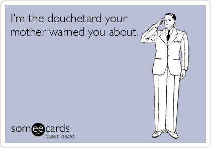 I'm the douchetard your
mother warned you about.