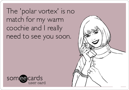 The 'polar vortex' is no
match for my warm
coochie and I really
need to see you soon.
