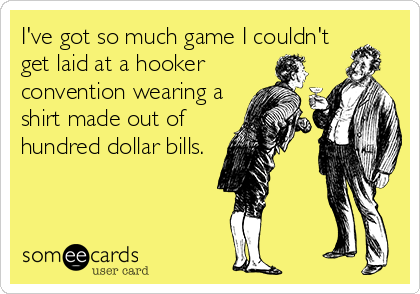 I've got so much game I couldn't
get laid at a hooker
convention wearing a
shirt made out of
hundred dollar bills.