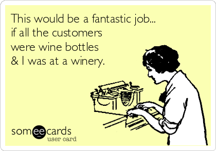 This would be a fantastic job...
if all the customers 
were wine bottles 
& I was at a winery.