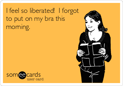 I feel so liberated!  I forgot
to put on my bra this
morning.