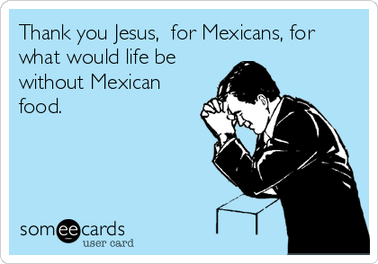 Thank you Jesus,  for Mexicans, for
what would life be
without Mexican
food.