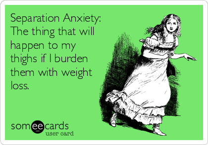 Separation Anxiety:
The thing that will
happen to my
thighs if I burden
them with weight
loss.