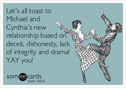 Let's all toast to
Michael and
Cynthia's new
relationship based on
deceit, dishonesty, lack
of integrity and drama!
YAY you!