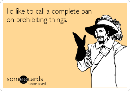 I'd like to call a complete ban
on prohibiting things.