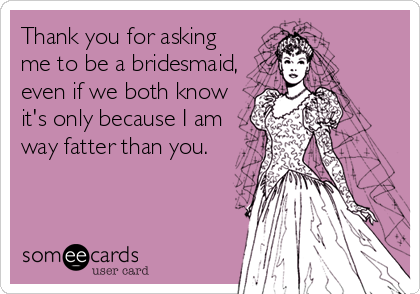 Thank you for asking
me to be a bridesmaid,
even if we both know
it's only because I am
way fatter than you.