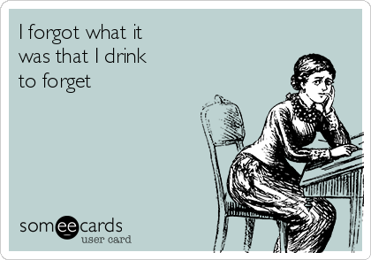I forgot what it
was that I drink
to forget