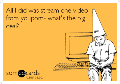 All I did was stream one video
from youporn- what's the big
deal?