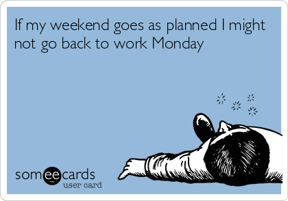If my weekend goes as planned I might
not go back to work Monday