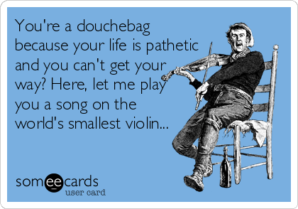 You're a douchebag
because your life is pathetic
and you can't get your
way? Here, let me play
you a song on the
world's smallest violin...