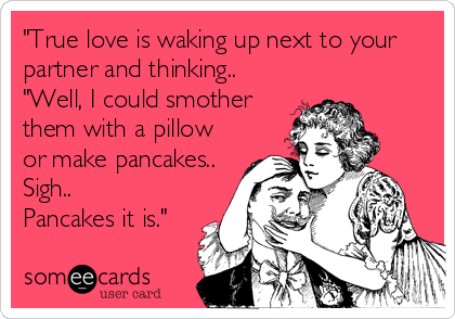 "True love is waking up next to your
partner and thinking..
"Well, I could smother
them with a pillow
or make pancakes.. 
Sigh.. 
Pancakes it is."